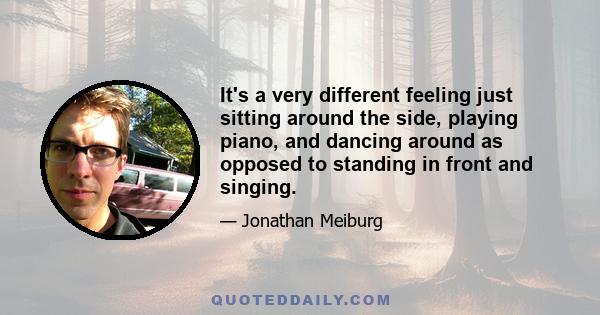 It's a very different feeling just sitting around the side, playing piano, and dancing around as opposed to standing in front and singing.