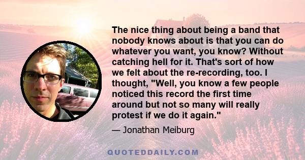 The nice thing about being a band that nobody knows about is that you can do whatever you want, you know? Without catching hell for it. That's sort of how we felt about the re-recording, too. I thought, Well, you know a 