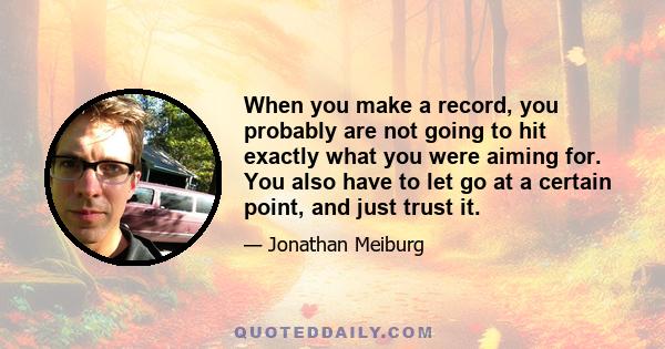 When you make a record, you probably are not going to hit exactly what you were aiming for. You also have to let go at a certain point, and just trust it.