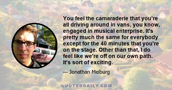 You feel the camaraderie that you're all driving around in vans, you know, engaged in musical enterprise. It's pretty much the same for everybody except for the 40 minutes that you're on the stage. Other than that, I do 