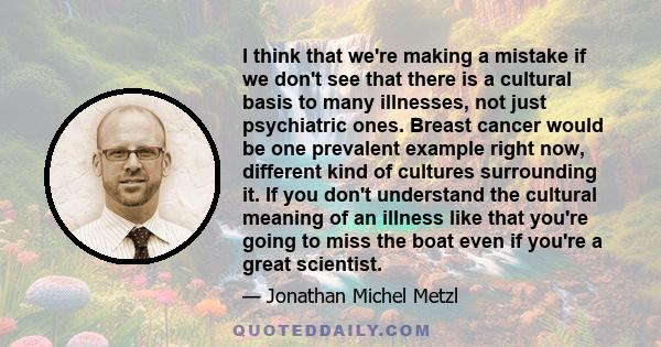 I think that we're making a mistake if we don't see that there is a cultural basis to many illnesses, not just psychiatric ones. Breast cancer would be one prevalent example right now, different kind of cultures