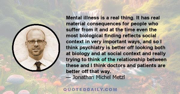 Mental illness is a real thing. It has real material consequences for people who suffer from it and at the time even the most biological finding reflects social context in very important ways, and so I think psychiatry