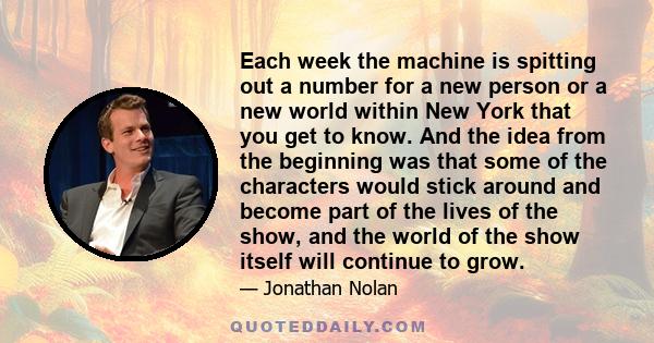 Each week the machine is spitting out a number for a new person or a new world within New York that you get to know. And the idea from the beginning was that some of the characters would stick around and become part of