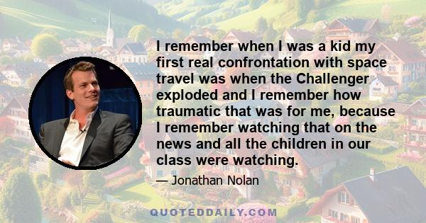 I remember when I was a kid my first real confrontation with space travel was when the Challenger exploded and I remember how traumatic that was for me, because I remember watching that on the news and all the children