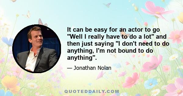 It can be easy for an actor to go Well I really have to do a lot and then just saying I don't need to do anything, I'm not bound to do anything.