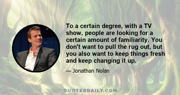 To a certain degree, with a TV show, people are looking for a certain amount of familiarity. You don't want to pull the rug out, but you also want to keep things fresh and keep changing it up.