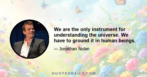 We are the only instrument for understanding the universe. We have to ground it in human beings.