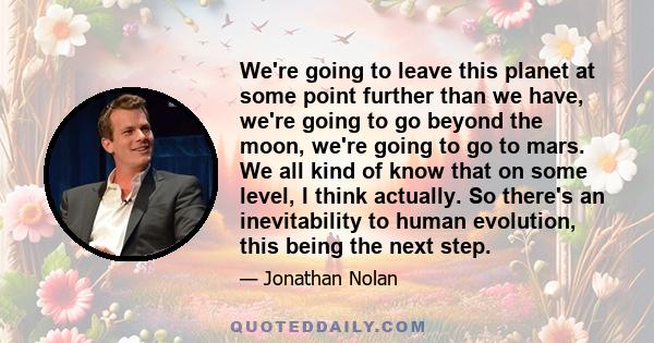 We're going to leave this planet at some point further than we have, we're going to go beyond the moon, we're going to go to mars. We all kind of know that on some level, I think actually. So there's an inevitability to 