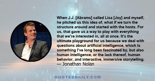 When J.J. [Abrams] called Lisa [Joy] and myself, he pitched us this idea of, what if we turn the structure around and started with the hosts. For us, that gave us a way to play with everything that we're interested in,