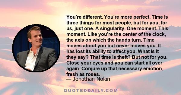 You're different. You're more perfect. Time is three things for most people, but for you, for us, just one. A singularity. One moment. This moment. Like you're the center of the clock, the axis on which the hands turn.