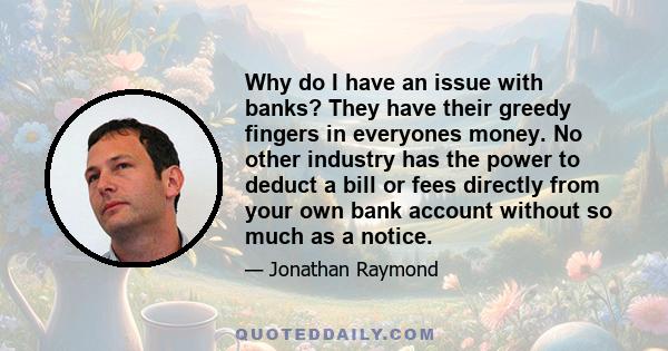 Why do I have an issue with banks? They have their greedy fingers in everyones money. No other industry has the power to deduct a bill or fees directly from your own bank account without so much as a notice.