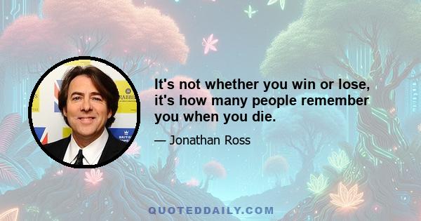 It's not whether you win or lose, it's how many people remember you when you die.