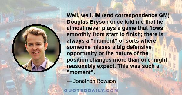 Well, well. IM (and correspondence GM) Douglas Bryson once told me that he almost never plays a game that flows smoothly from start to finish; there is always a moment of sorts where someone misses a big defensive