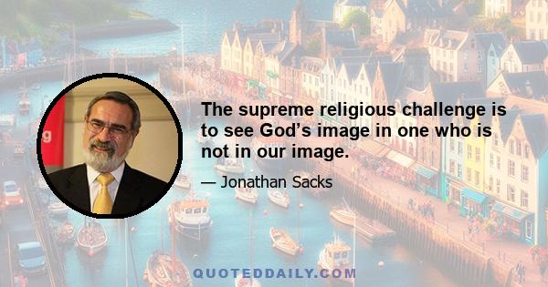 The supreme religious challenge is to see God’s image in one who is not in our image.