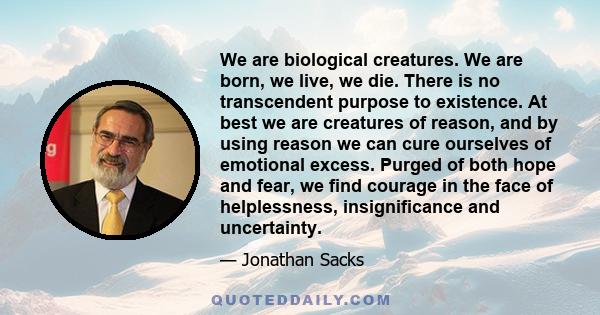 We are biological creatures. We are born, we live, we die. There is no transcendent purpose to existence. At best we are creatures of reason, and by using reason we can cure ourselves of emotional excess. Purged of both 