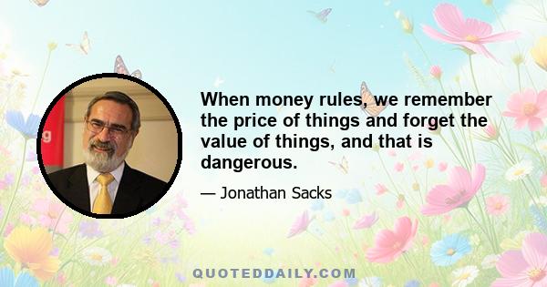 When money rules, we remember the price of things and forget the value of things, and that is dangerous.