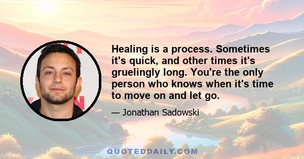 Healing is a process. Sometimes it's quick, and other times it's gruelingly long. You're the only person who knows when it's time to move on and let go.