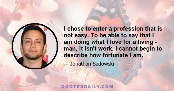 I chose to enter a profession that is not easy. To be able to say that I am doing what I love for a living - man, it isn't work. I cannot begin to describe how fortunate I am.