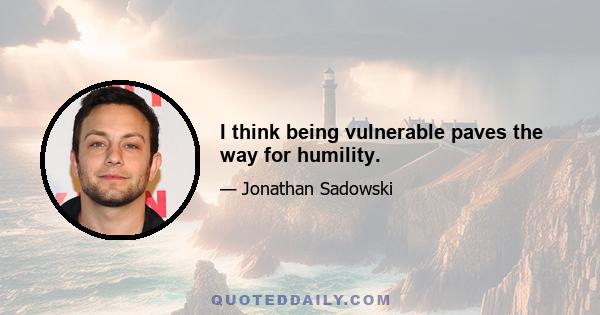 I think being vulnerable paves the way for humility.