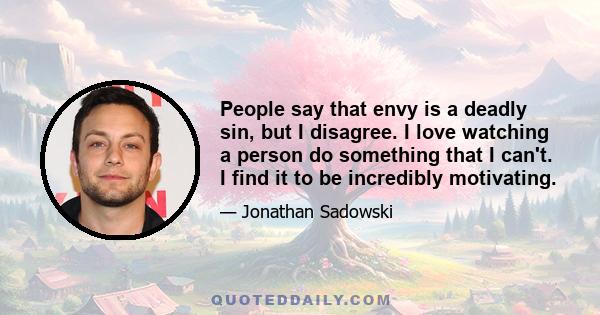 People say that envy is a deadly sin, but I disagree. I love watching a person do something that I can't. I find it to be incredibly motivating.