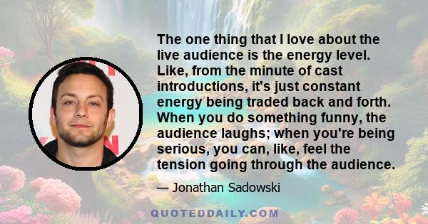 The one thing that I love about the live audience is the energy level. Like, from the minute of cast introductions, it's just constant energy being traded back and forth. When you do something funny, the audience