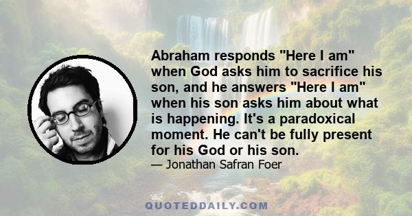 Abraham responds Here I am when God asks him to sacrifice his son, and he answers Here I am when his son asks him about what is happening. It's a paradoxical moment. He can't be fully present for his God or his son.