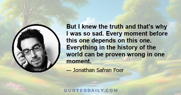 But I knew the truth and that's why I was so sad. Every moment before this one depends on this one. Everything in the history of the world can be proven wrong in one moment.