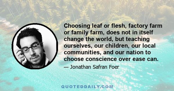 Choosing leaf or flesh, factory farm or family farm, does not in itself change the world, but teaching ourselves, our children, our local communities, and our nation to choose conscience over ease can.