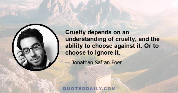 Cruelty depends on an understanding of cruelty, and the ability to choose against it. Or to choose to ignore it.