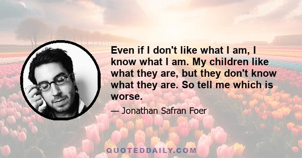 Even if I don't like what I am, I know what I am. My children like what they are, but they don't know what they are. So tell me which is worse.