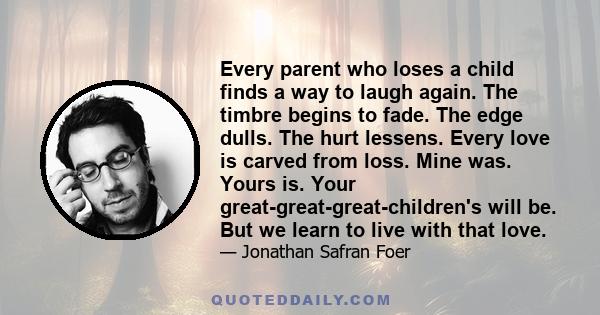 Every parent who loses a child finds a way to laugh again. The timbre begins to fade. The edge dulls. The hurt lessens. Every love is carved from loss. Mine was. Yours is. Your great-great-great-children's will be. But