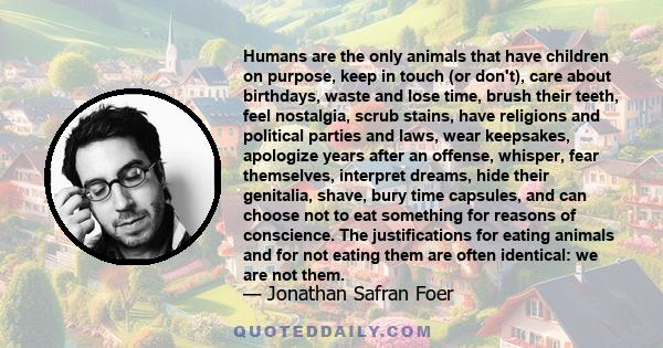 Humans are the only animals that have children on purpose, keep in touch (or don't), care about birthdays, waste and lose time, brush their teeth, feel nostalgia, scrub stains, have religions and political parties and