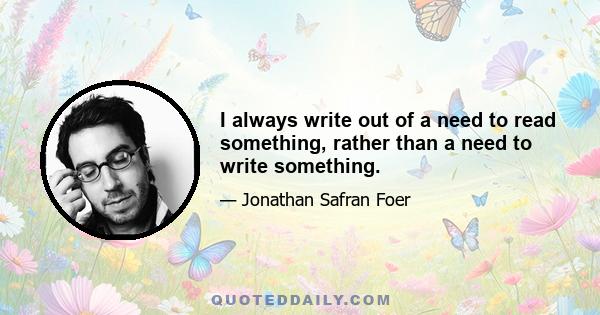 I always write out of a need to read something, rather than a need to write something.