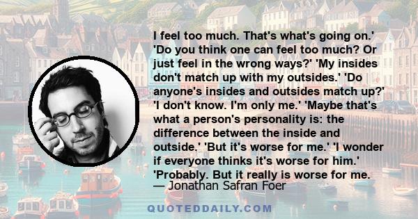 I feel too much. That's what's going on.' 'Do you think one can feel too much? Or just feel in the wrong ways?' 'My insides don't match up with my outsides.' 'Do anyone's insides and outsides match up?' 'I don't know.