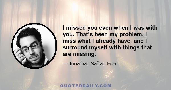 I missed you even when I was with you. That’s been my problem. I miss what I already have, and I surround myself with things that are missing.