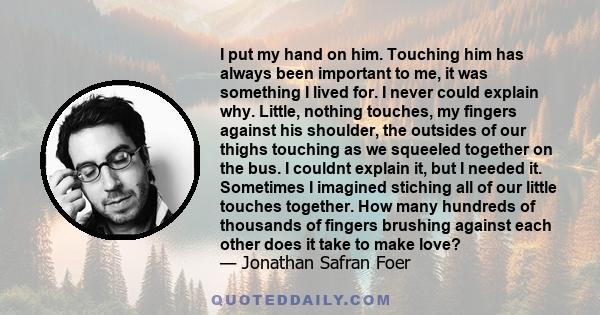 I put my hand on him. Touching him has always been important to me, it was something I lived for. I never could explain why. Little, nothing touches, my fingers against his shoulder, the outsides of our thighs touching