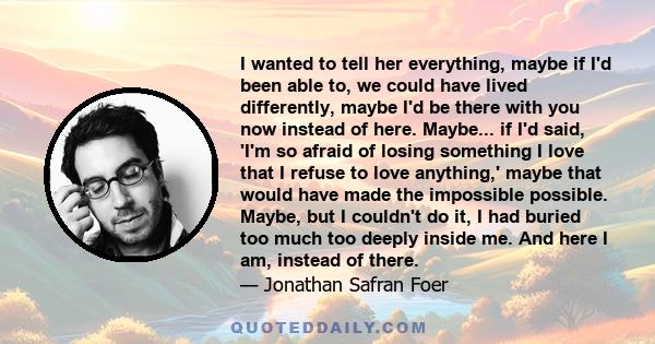 I wanted to tell her everything, maybe if I'd been able to, we could have lived differently, maybe I'd be there with you now instead of here. Maybe... if I'd said, 'I'm so afraid of losing something I love that I refuse 