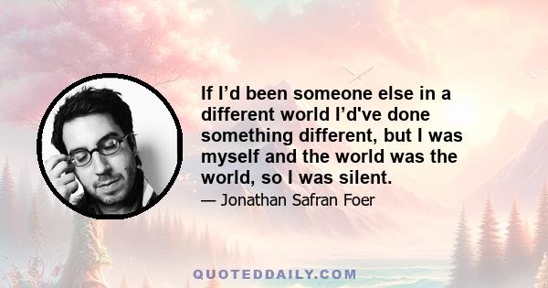 If I’d been someone else in a different world I’d've done something different, but I was myself and the world was the world, so I was silent.