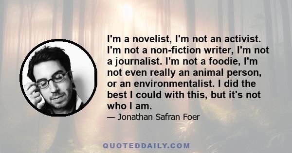 I'm a novelist, I'm not an activist. I'm not a non-fiction writer, I'm not a journalist. I'm not a foodie, I'm not even really an animal person, or an environmentalist. I did the best I could with this, but it's not who 