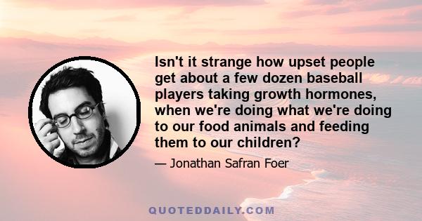 Isn't it strange how upset people get about a few dozen baseball players taking growth hormones, when we're doing what we're doing to our food animals and feeding them to our children?