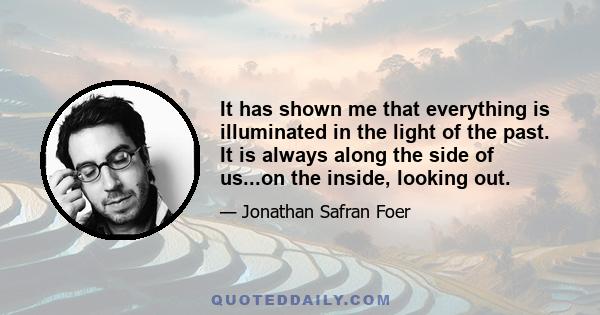 It has shown me that everything is illuminated in the light of the past. It is always along the side of us...on the inside, looking out.