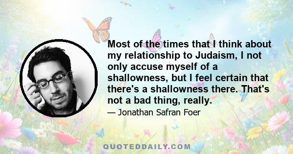 Most of the times that I think about my relationship to Judaism, I not only accuse myself of a shallowness, but I feel certain that there's a shallowness there. That's not a bad thing, really.