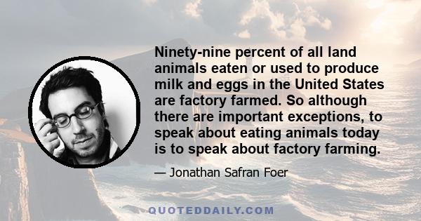Ninety-nine percent of all land animals eaten or used to produce milk and eggs in the United States are factory farmed. So although there are important exceptions, to speak about eating animals today is to speak about