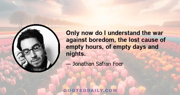 Only now do I understand the war against boredom, the lost cause of empty hours, of empty days and nights.