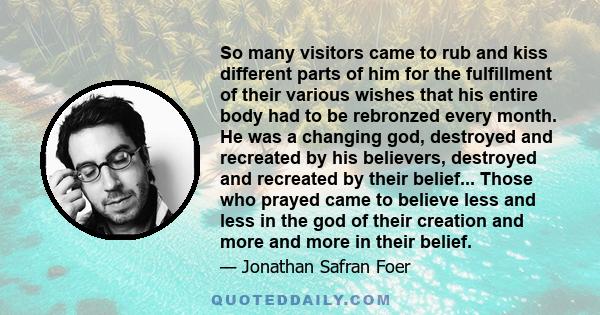 So many visitors came to rub and kiss different parts of him for the fulfillment of their various wishes that his entire body had to be rebronzed every month. He was a changing god, destroyed and recreated by his