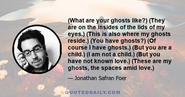 (What are your ghosts like?) (They are on the insides of the lids of my eyes.) (This is also where my ghosts reside.) (You have ghosts?) (Of course I have ghosts.) (But you are a child.) (I am not a child.) (But you