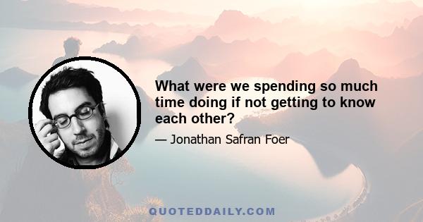 What were we spending so much time doing if not getting to know each other?