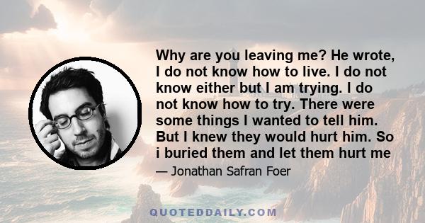 Why are you leaving me? He wrote, I do not know how to live. I do not know either but I am trying. I do not know how to try. There were some things I wanted to tell him. But I knew they would hurt him. So i buried them