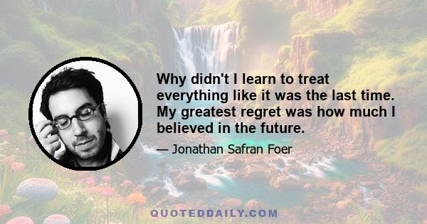 Why didn't I learn to treat everything like it was the last time. My greatest regret was how much I believed in the future.