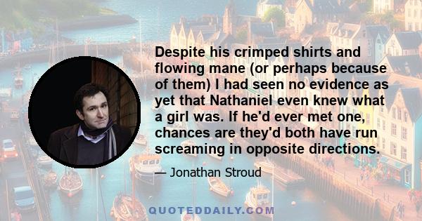 Despite his crimped shirts and flowing mane (or perhaps because of them) I had seen no evidence as yet that Nathaniel even knew what a girl was. If he'd ever met one, chances are they'd both have run screaming in